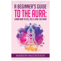 A Beginner's Guide to The Aura: Learn How to See, Feel & Heal The Aura